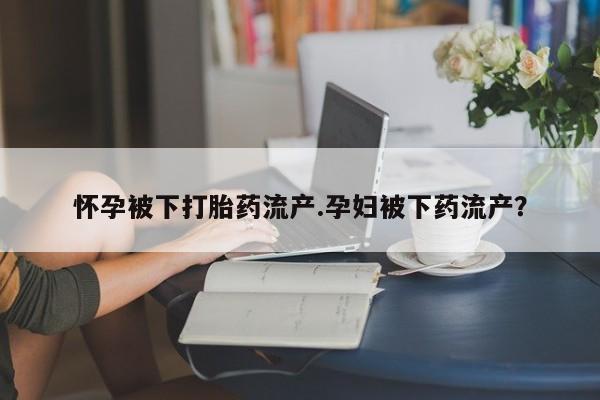 米非司酮片网上药店购买方式怀孕被下打胎药流产.孕妇被下药流产？