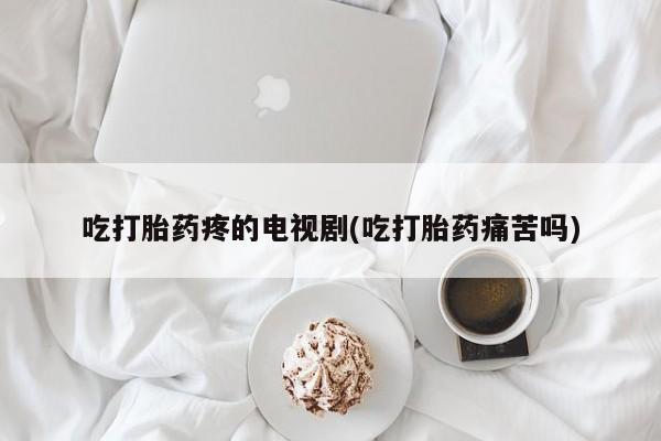 米非司酮片网上药店购买方式吃打胎药疼的电视剧(吃打胎药痛苦吗)