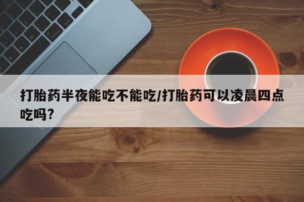 米非司酮片网上药店购买方式打胎药半夜能吃不能吃/打胎药可以凌晨四点吃吗?