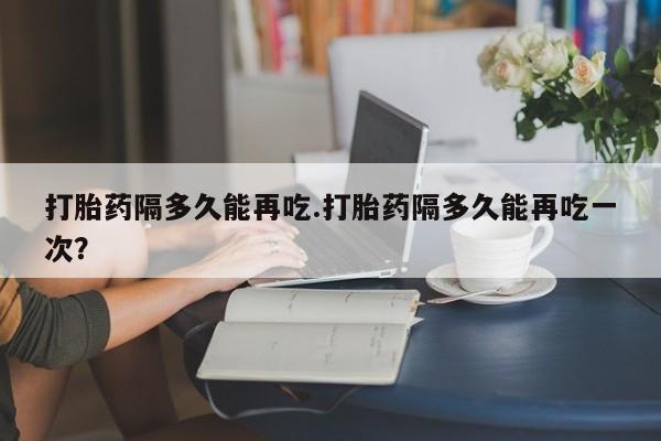 米非司酮片网上药店购买方式打胎药隔多久能再吃.打胎药隔多久能再吃一次？