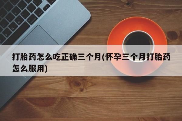 米非司酮片网上药店购买方式打胎药怎么吃正确三个月(怀孕三个月打胎药怎么服用)