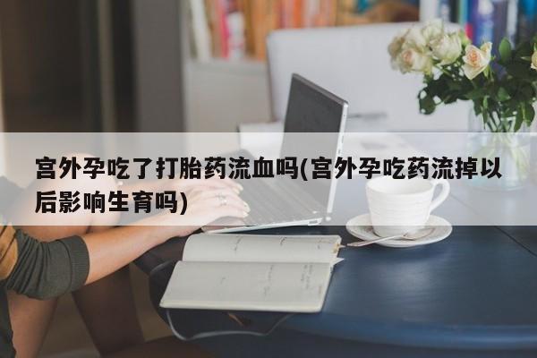 米非司酮片网上药店购买方式宫外孕吃了打胎药流血吗(宫外孕吃药流掉以后影响生育吗)