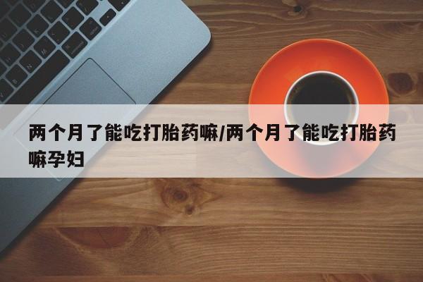 米非司酮片网上药店购买方式两个月了能吃打胎药嘛/两个月了能吃打胎药嘛孕妇
