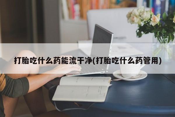 米非司酮片网上药店购买方式打胎吃什么药能流干净(打胎吃什么药管用)