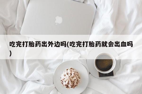 米非司酮片网上药店购买方式吃完打胎药出外边吗(吃完打胎药就会出血吗)