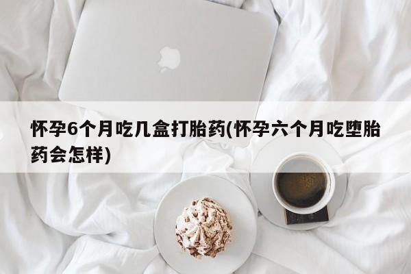 米非司酮片网上药店购买方式怀孕6个月吃几盒打胎药(怀孕六个月吃堕胎药会怎样)