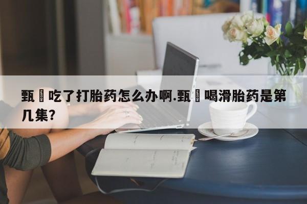 米非司酮片网上药店购买方式甄嬛吃了打胎药怎么办啊.甄嬛喝滑胎药是第几集？