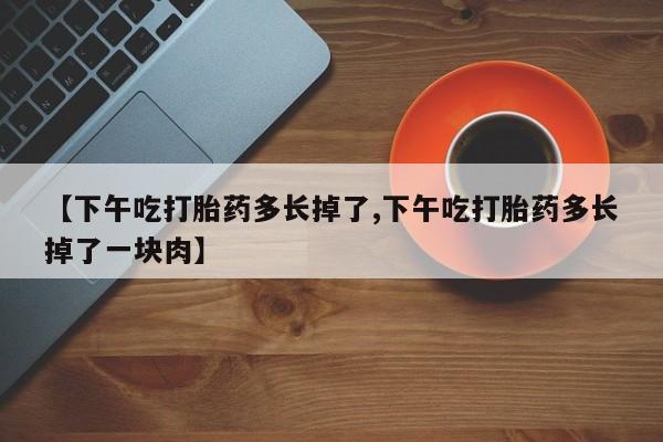 米非司酮片网上药店购买方式【下午吃打胎药多长掉了,下午吃打胎药多长掉了一块肉】