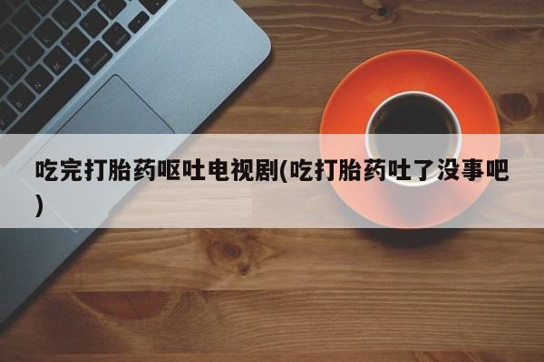 米非司酮片网上药店购买方式吃完打胎药呕吐电视剧(吃打胎药吐了没事吧)