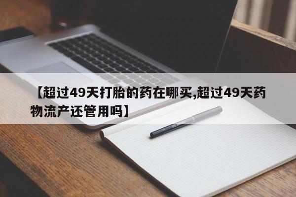 米非司酮片网上药店购买方式【超过49天打胎的药在哪买,超过49天药物流产还管用吗】