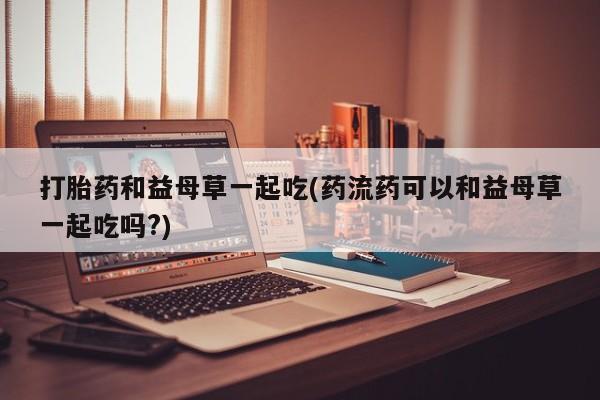 米非司酮片网上药店购买方式打胎药和益母草一起吃(药流药可以和益母草一起吃吗?)