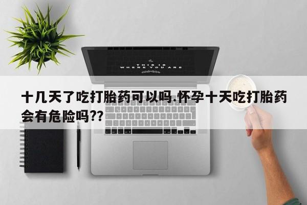 米非司酮片网上药店购买方式十几天了吃打胎药可以吗.怀孕十天吃打胎药会有危险吗?？
