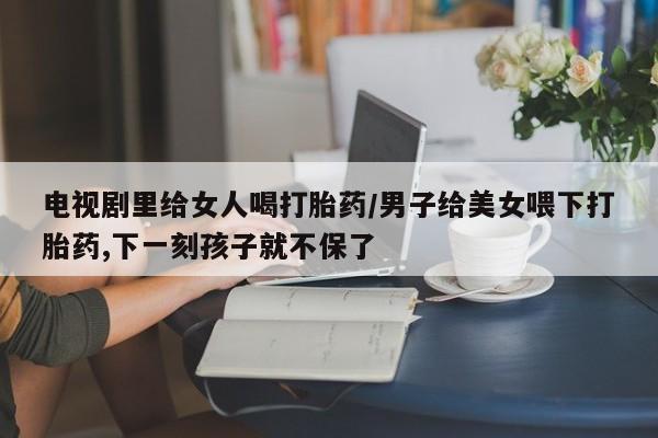 米非司酮片网上药店购买方式电视剧里给女人喝打胎药/男子给美女喂下打胎药,下一刻孩子就不保了