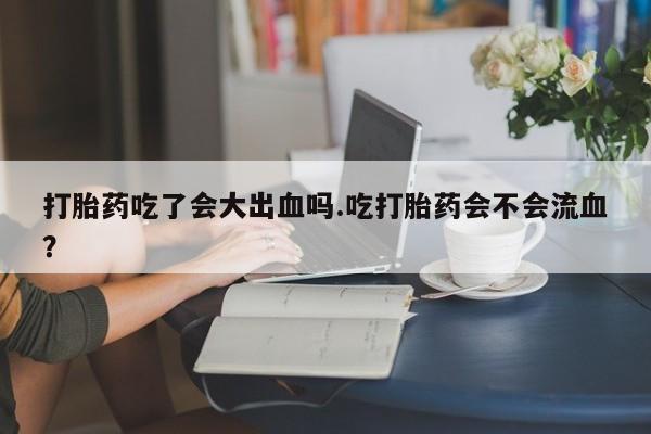 米非司酮片网上药店购买方式打胎药吃了会大出血吗.吃打胎药会不会流血？