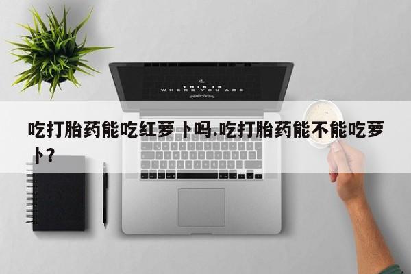 米非司酮片网上药店购买方式吃打胎药能吃红萝卜吗.吃打胎药能不能吃萝卜？
