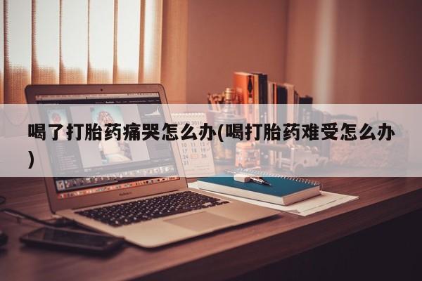 米非司酮片网上药店购买方式喝了打胎药痛哭怎么办(喝打胎药难受怎么办)