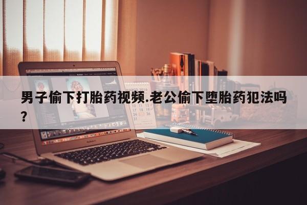米非司酮片网上药店购买方式男子偷下打胎药视频.老公偷下堕胎药犯法吗？