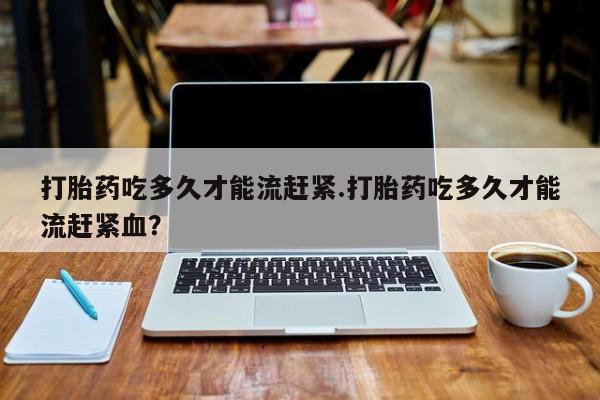 米非司酮片网上药店购买方式打胎药吃多久才能流赶紧.打胎药吃多久才能流赶紧血？