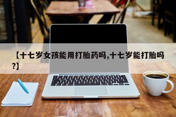 米非司酮片网上药店购买方式【十七岁女孩能用打胎药吗,十七岁能打胎吗?】