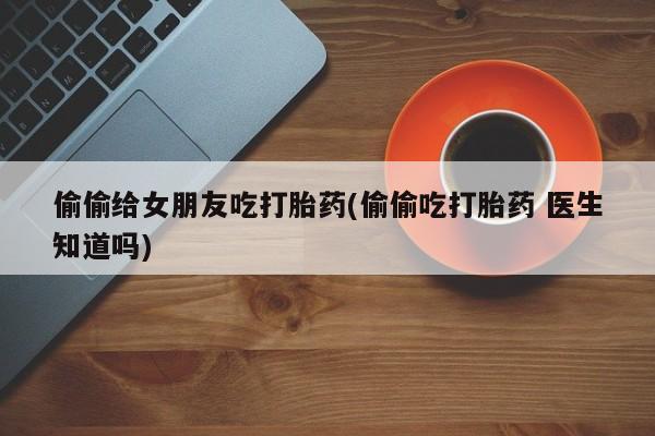 米非司酮片网上药店购买方式偷偷给女朋友吃打胎药(偷偷吃打胎药 医生知道吗)