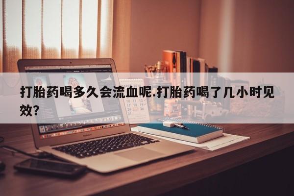 米非司酮片网上药店购买方式打胎药喝多久会流血呢.打胎药喝了几小时见效？