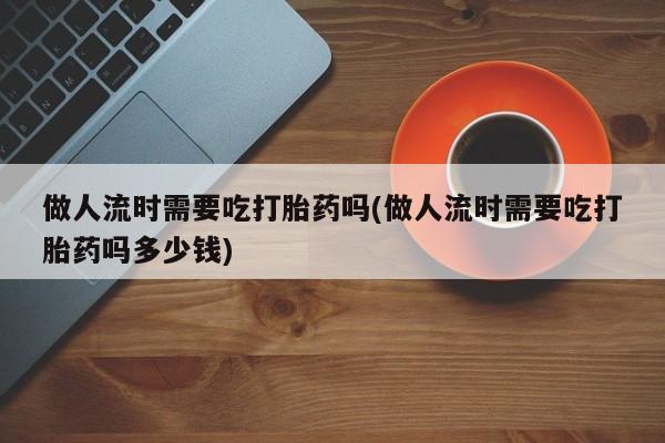 米非司酮片网上药店购买方式做人流时需要吃打胎药吗(做人流时需要吃打胎药吗多少钱)