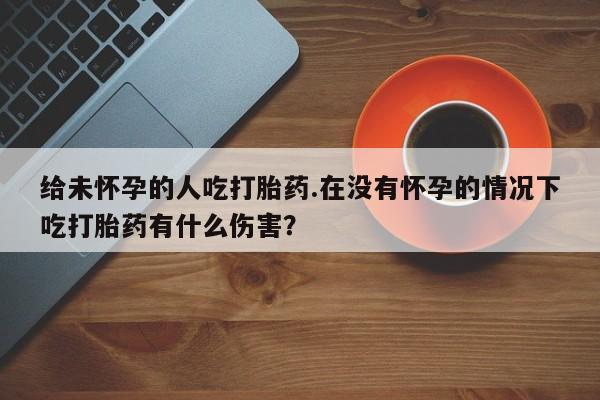 米非司酮片网上药店购买方式给未怀孕的人吃打胎药.在没有怀孕的情况下吃打胎药有什么伤害？